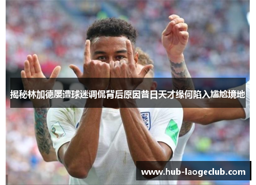 揭秘林加德屡遭球迷调侃背后原因昔日天才缘何陷入尴尬境地