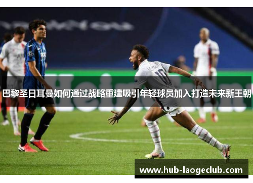 巴黎圣日耳曼如何通过战略重建吸引年轻球员加入打造未来新王朝