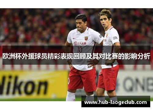 欧洲杯外援球员精彩表现回顾及其对比赛的影响分析