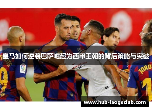 皇马如何逆袭巴萨崛起为西甲王朝的背后策略与突破