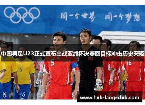 中国男足U23正式宣布出战亚洲杯决赛圈目标冲击历史突破