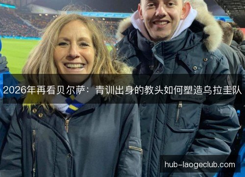 2026年再看贝尔萨:青训出身的教头如何塑造乌拉圭队 2026年再看贝尔萨:青训出身的教头如何塑造乌拉圭队