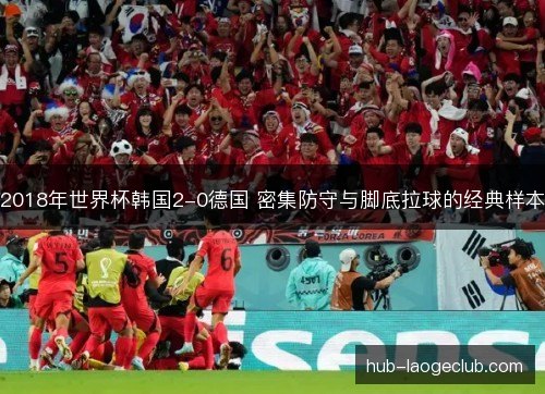 2018年世界杯韩国2-0德国 密集防守与脚底拉球的经典样本